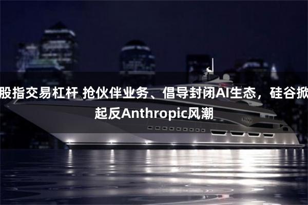 股指交易杠杆 抢伙伴业务、倡导封闭AI生态，硅谷掀起反Anthropic风潮