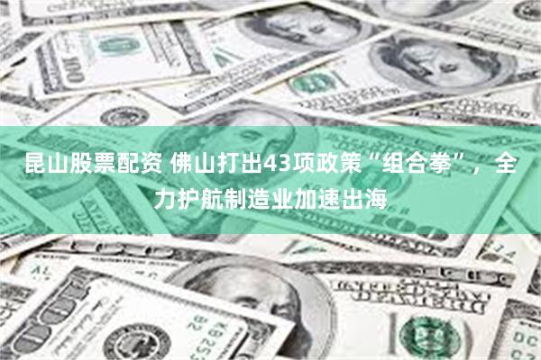 昆山股票配资 佛山打出43项政策“组合拳”，全力护航制造业加速出海