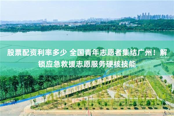 股票配资利率多少 全国青年志愿者集结广州！解锁应急救援志愿服务硬核技能