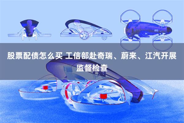 股票配债怎么买 工信部赴奇瑞、蔚来、江汽开展监督检查