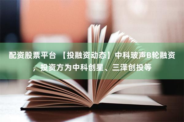 配资股票平台 【投融资动态】中科玻声B轮融资，投资方为中科创星、三泽创投等