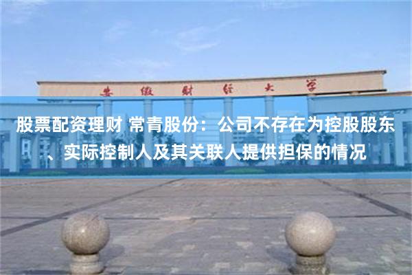 股票配资理财 常青股份：公司不存在为控股股东、实际控制人及其关联人提供担保的情况