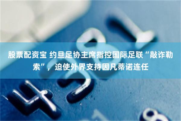 股票配资宝 约旦足协主席指控国际足联“敲诈勒索”，迫使外界支持因凡蒂诺连任