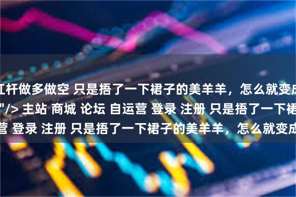 杠杆做多做空 只是捂了一下裙子的美羊羊，怎么就变成了“擦边女郎”？\＂/> 主站 商城 论坛 自运营 登录 注册 只是捂了一下裙子的美羊羊，怎么就变成...