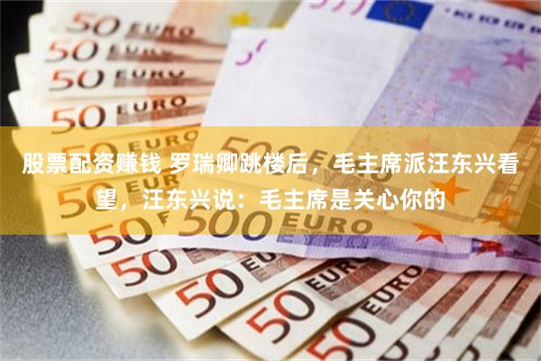 股票配资赚钱 罗瑞卿跳楼后，毛主席派汪东兴看望，汪东兴说：毛主席是关心你的