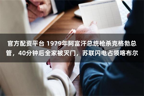 官方配资平台 1979年阿富汗总统枪杀克格勃总管，40分钟后全家被灭门，苏联闪电占领喀布尔