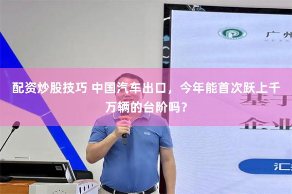 配资炒股技巧 中国汽车出口，今年能首次跃上千万辆的台阶吗？