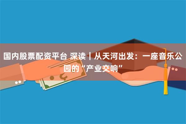 国内股票配资平台 深读｜从天河出发：一座音乐公园的“产业交响”
