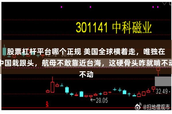 股票杠杆平台哪个正规 美国全球横着走，唯独在中国栽跟头，航母不敢靠近台海，这硬骨头咋就啃不动