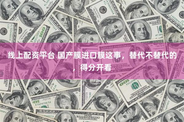 线上配资平台 国产膜进口膜这事，替代不替代的，得分开看